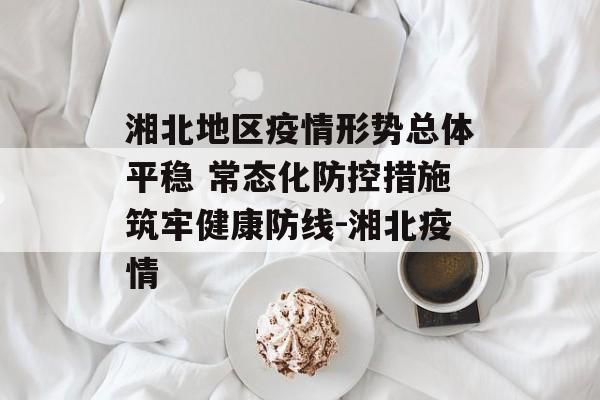 湘北地区疫情形势总体平稳 常态化防控措施筑牢健康防线-湘北疫情
