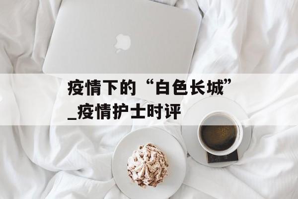 疫情下的“白色长城”_疫情护士时评