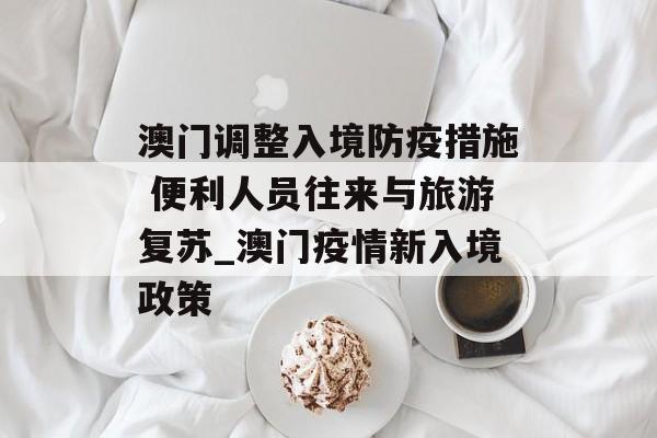 澳门调整入境防疫措施 便利人员往来与旅游复苏_澳门疫情新入境政策
