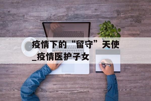 疫情下的“留守”天使_疫情医护子女