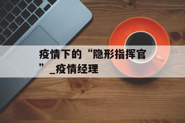疫情下的“隐形指挥官”_疫情经理