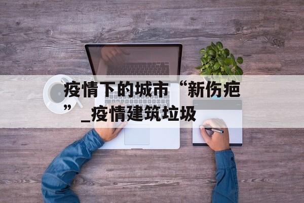 疫情下的城市“新伤疤”_疫情建筑垃圾
