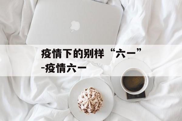 疫情下的别样“六一”-疫情六一