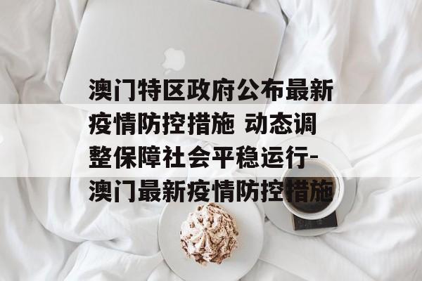 澳门特区政府公布最新疫情防控措施 动态调整保障社会平稳运行-澳门最新疫情防控措施