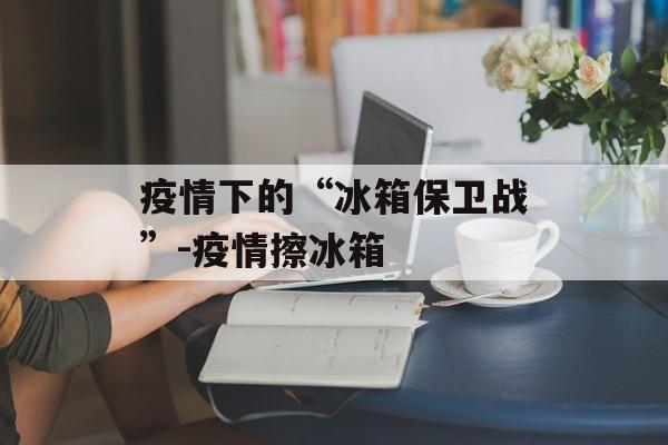 疫情下的“冰箱保卫战”-疫情擦冰箱