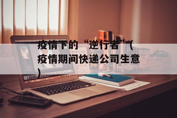 疫情下的“逆行者”(疫情期间快递公司生意)