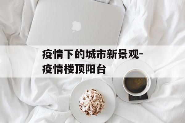 疫情下的城市新景观-疫情楼顶阳台