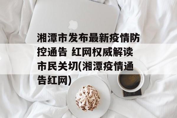 湘潭市发布最新疫情防控通告 红网权威解读市民关切(湘潭疫情通告红网)