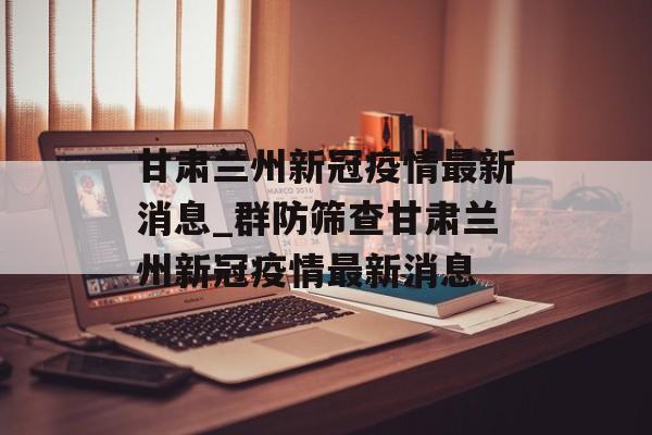 甘肃兰州新冠疫情最新消息_群防筛查甘肃兰州新冠疫情最新消息