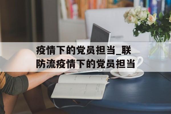 疫情下的党员担当_联防流疫情下的党员担当
