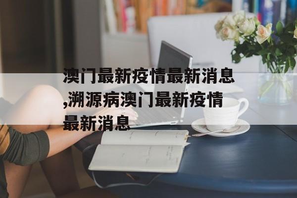 澳门最新疫情最新消息,溯源病澳门最新疫情最新消息