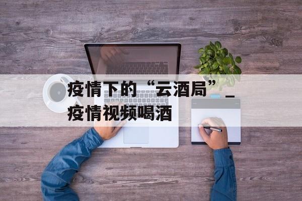 疫情下的“云酒局”_疫情视频喝酒