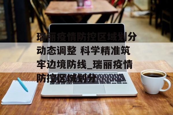 瑞丽疫情防控区域划分动态调整 科学精准筑牢边境防线_瑞丽疫情防控区域划分