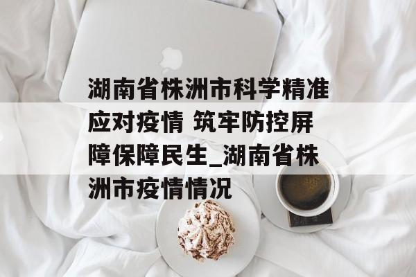 湖南省株洲市科学精准应对疫情 筑牢防控屏障保障民生_湖南省株洲市疫情情况