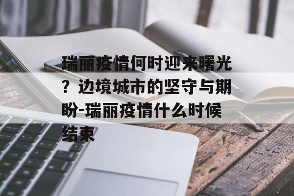 瑞丽疫情何时迎来曙光？边境城市的坚守与期盼-瑞丽疫情什么时候结束