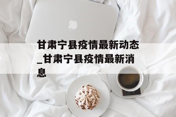 甘肃宁县疫情最新动态_甘肃宁县疫情最新消息