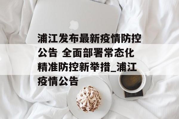 浦江发布最新疫情防控公告 全面部署常态化精准防控新举措_浦江疫情公告