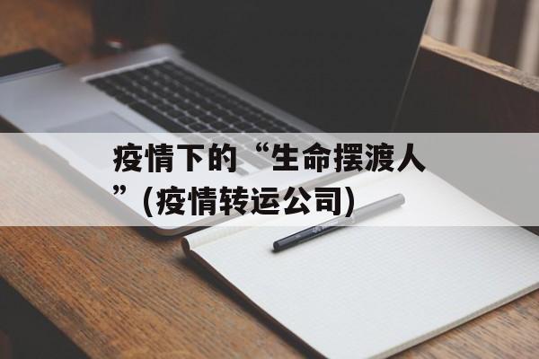 疫情下的“生命摆渡人”(疫情转运公司)