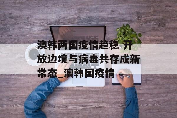 澳韩两国疫情趋稳 开放边境与病毒共存成新常态_澳韩国疫情