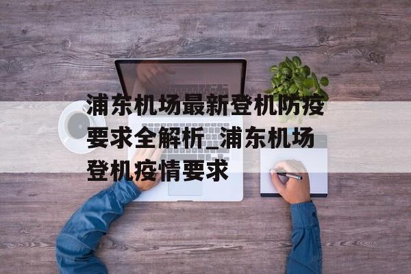 浦东机场最新登机防疫要求全解析_浦东机场登机疫情要求