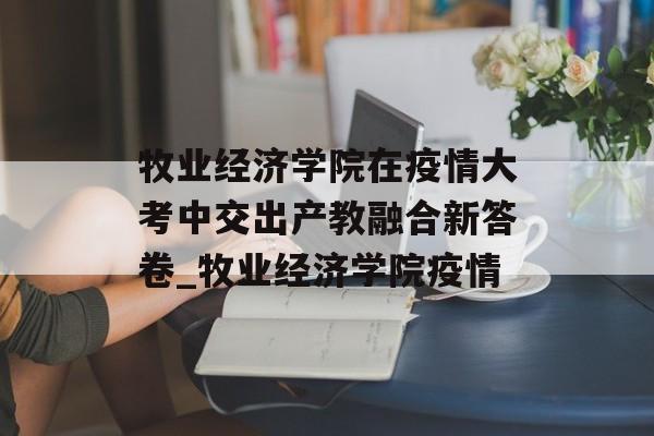 牧业经济学院在疫情大考中交出产教融合新答卷_牧业经济学院疫情