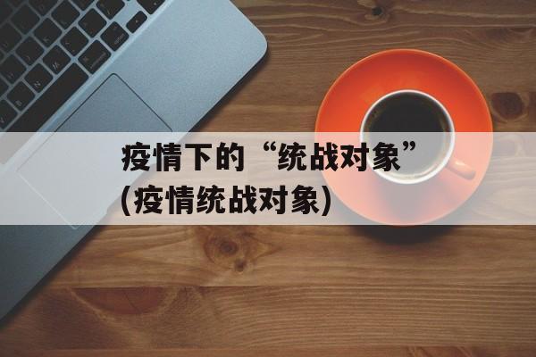 疫情下的“统战对象”(疫情统战对象)