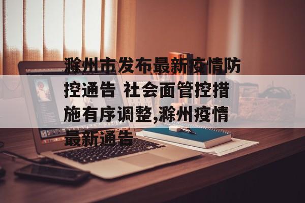滁州市发布最新疫情防控通告 社会面管控措施有序调整,滁州疫情最新通告