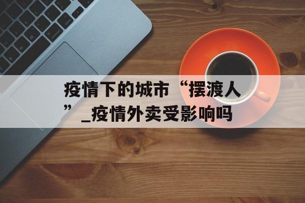 疫情下的城市“摆渡人”_疫情外卖受影响吗