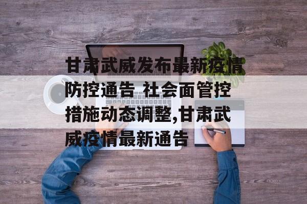 甘肃武威发布最新疫情防控通告 社会面管控措施动态调整,甘肃武威疫情最新通告