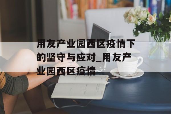 用友产业园西区疫情下的坚守与应对_用友产业园西区疫情