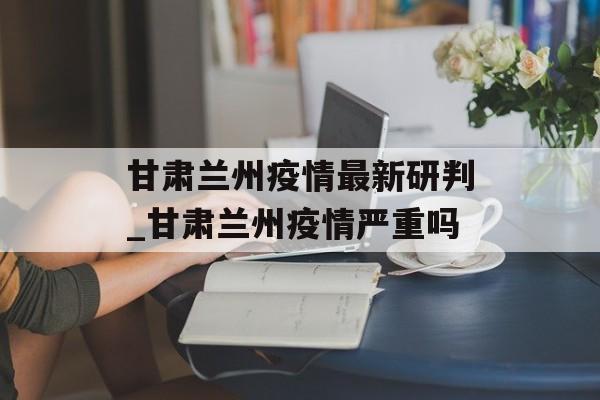 甘肃兰州疫情最新研判_甘肃兰州疫情严重吗
