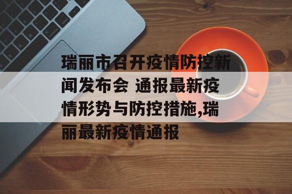 瑞丽市召开疫情防控新闻发布会 通报最新疫情形势与防控措施,瑞丽最新疫情通报