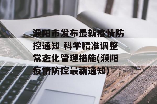 濮阳市发布最新疫情防控通知 科学精准调整常态化管理措施(濮阳疫情防控最新通知)