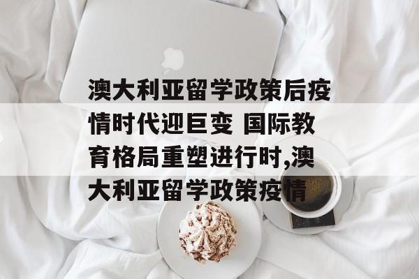 澳大利亚留学政策后疫情时代迎巨变 国际教育格局重塑进行时,澳大利亚留学政策疫情