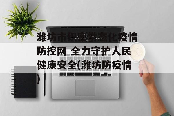 潍坊市织密常态化疫情防控网 全力守护人民健康安全(潍坊防疫情)