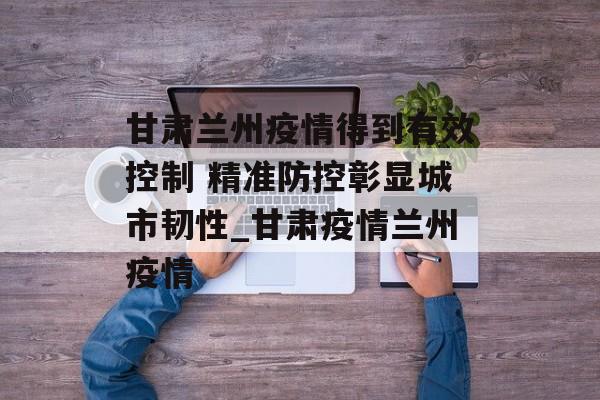 甘肃兰州疫情得到有效控制 精准防控彰显城市韧性_甘肃疫情兰州疫情