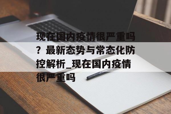 现在国内疫情很严重吗？最新态势与常态化防控解析_现在国内疫情很严重吗