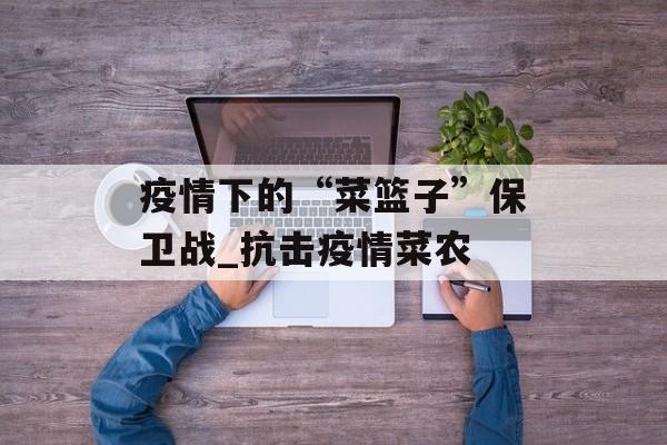 疫情下的“菜篮子”保卫战_抗击疫情菜农