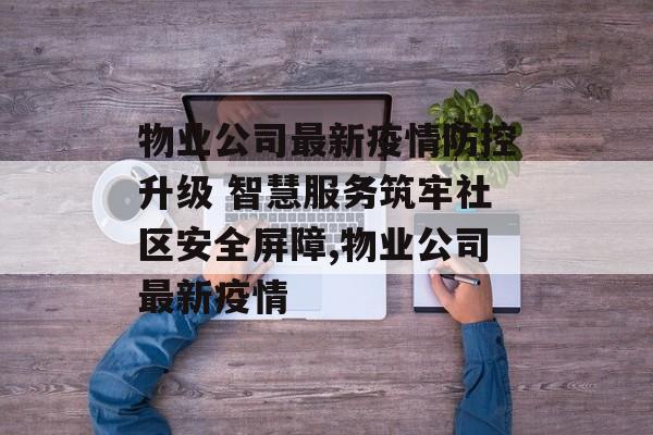 物业公司最新疫情防控升级 智慧服务筑牢社区安全屏障,物业公司最新疫情