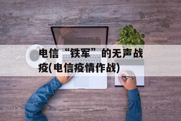 电信“铁军”的无声战疫(电信疫情作战)