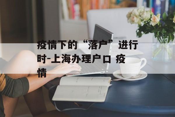 疫情下的“落户”进行时-上海办理户口 疫情