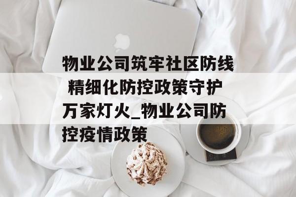 物业公司筑牢社区防线 精细化防控政策守护万家灯火_物业公司防控疫情政策