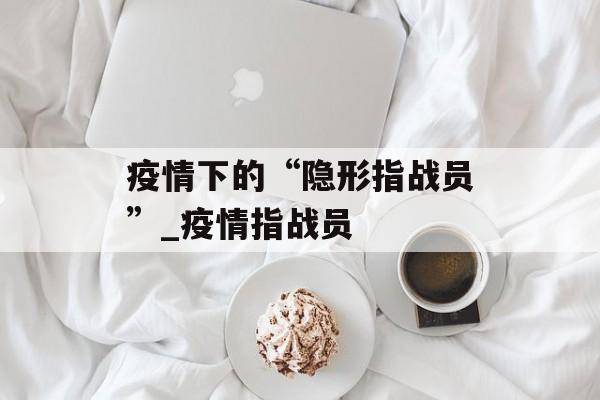 疫情下的“隐形指战员”_疫情指战员