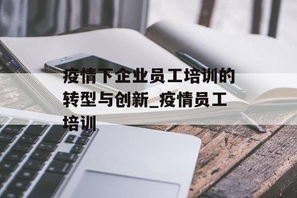 疫情下企业员工培训的转型与创新_疫情员工培训