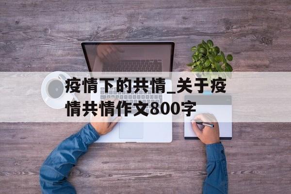 疫情下的共情_关于疫情共情作文800字