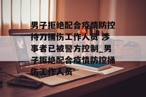 男子拒绝配合疫情防控持刀捅伤工作人员 涉事者已被警方控制_男子拒绝配合疫情防控捅伤工作人员