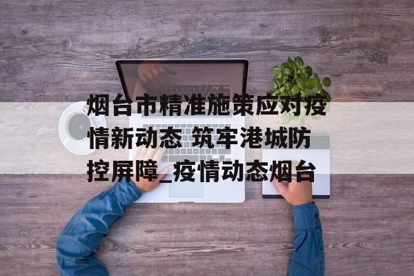 烟台市精准施策应对疫情新动态 筑牢港城防控屏障_疫情动态烟台