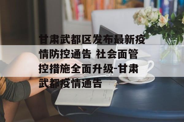 甘肃武都区发布最新疫情防控通告 社会面管控措施全面升级-甘肃武都疫情通告