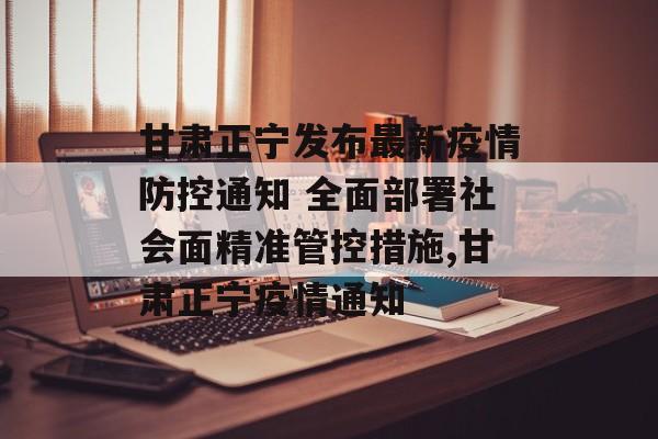 甘肃正宁发布最新疫情防控通知 全面部署社会面精准管控措施,甘肃正宁疫情通知