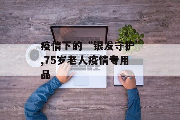 疫情下的“银发守护”,75岁老人疫情专用品